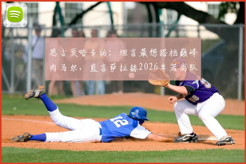 恩古莫哈专访:坦言最想搭档巅峰内马尔,直言萨拉赫2026年若离队将是巨大损失