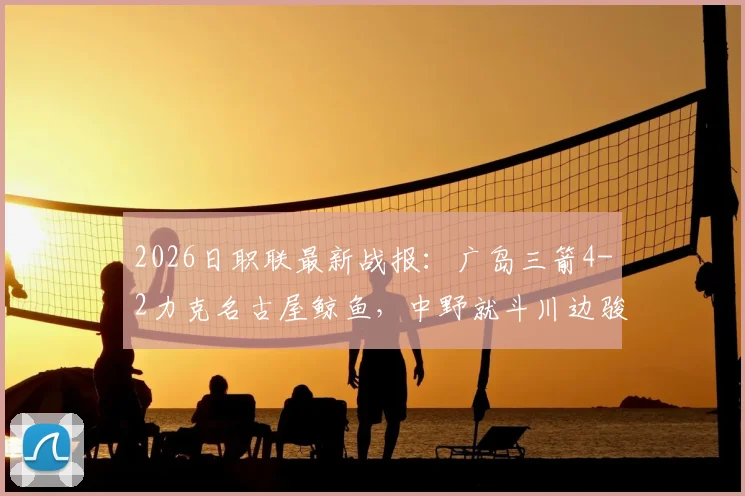 2026日职联最新战报：广岛三箭4-2力克名古屋鲸鱼，中野就斗川边骏传射建功，附球员技术解析与积分榜形势
