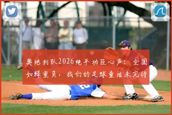 奥地利队2026绝平功臣心声:全国如释重负,我们的足球童话未完待续
