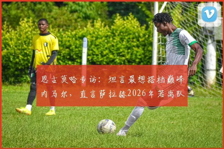 恩古莫哈专访：坦言最想搭档巅峰内马尔，直言萨拉赫2026年若离队将是巨大损失