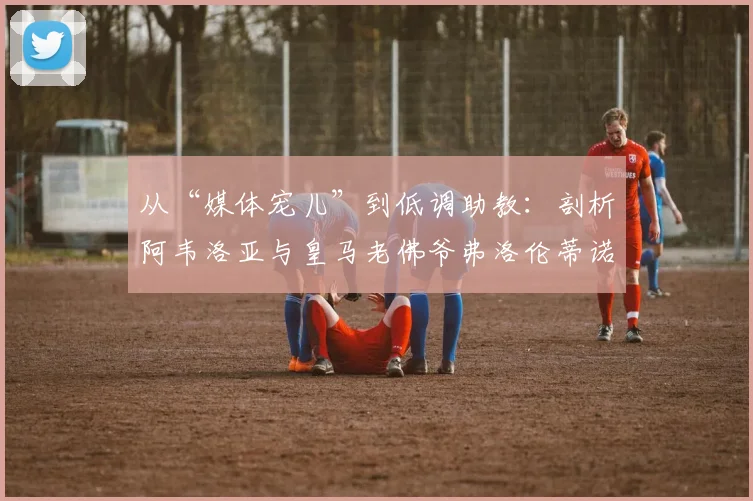 从“媒体宠儿”到低调助教：剖析阿韦洛亚与皇马老佛爷弗洛伦蒂诺的2026年关系现状