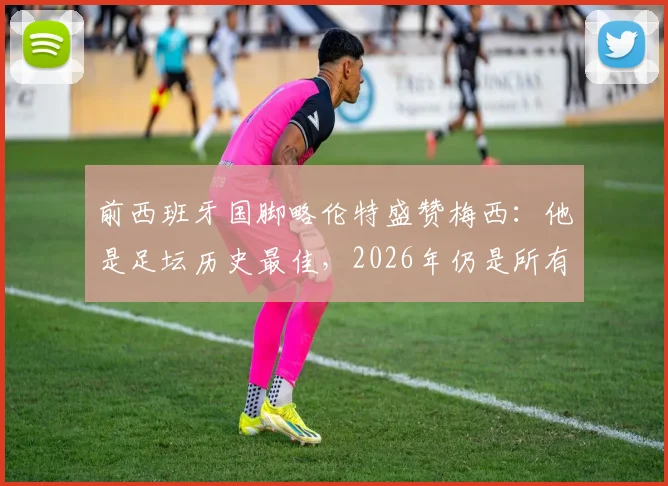 前西班牙国脚略伦特盛赞梅西:他是足坛历史最佳,2026年仍是所有年轻球员的标杆与动力源泉