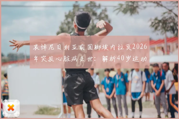 哀悼尼日利亚前国脚埃内拉莫2026年突发心脏病去世:解析40岁运动员心脏健康隐患与保障方法