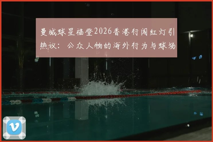 曼城球星福登2026香港行闯红灯引热议：公众人物的海外行为与球场表现该如何平衡？