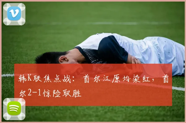 韩K联焦点战:首尔江原均染红,首尔2-1惊险取胜