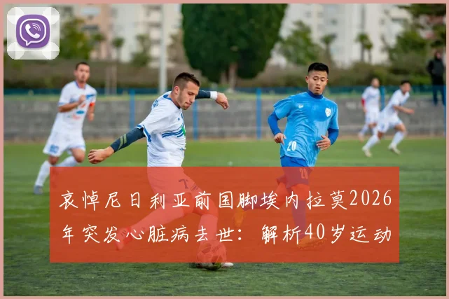 哀悼尼日利亚前国脚埃内拉莫2026年突发心脏病去世：解析40岁运动员心脏健康隐患与保障方法