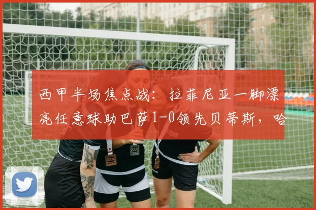 西甲半场焦点战：拉菲尼亚一脚漂亮任意球助巴萨1-0领先贝蒂斯，哈维战术见效
