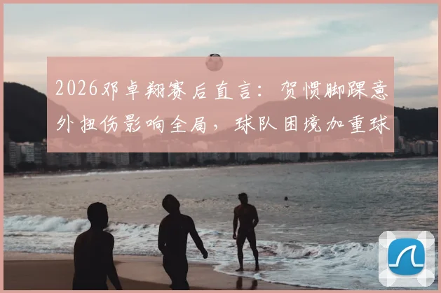 2026邓卓翔赛后直言：贺惯脚踝意外扭伤影响全局，球队困境加重球员心理负担