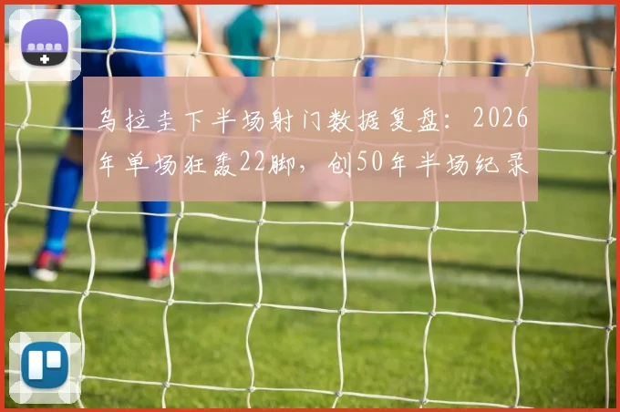 乌拉圭下半场射门数据复盘:2026年单场狂轰22脚,创50年半场纪录,东德智利之战后首次