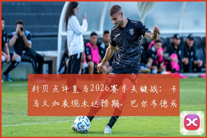 科贝点评皇马2026赛季关键战：卡马文加表现未达预期，巴尔韦德或顶替出任拜仁决战后腰