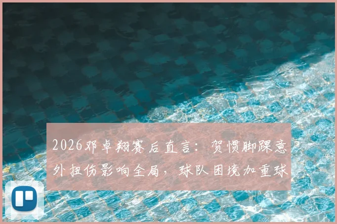 2026邓卓翔赛后直言：贺惯脚踝意外扭伤影响全局，球队困境加重球员心理负担