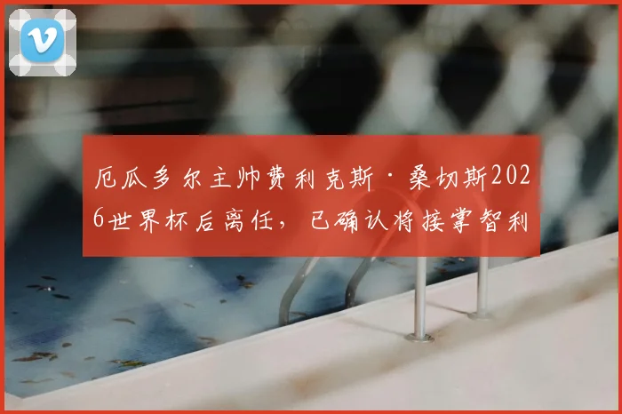 厄瓜多尔主帅费利克斯·桑切斯2026世界杯后离任，已确认将接掌智利国家队帅印