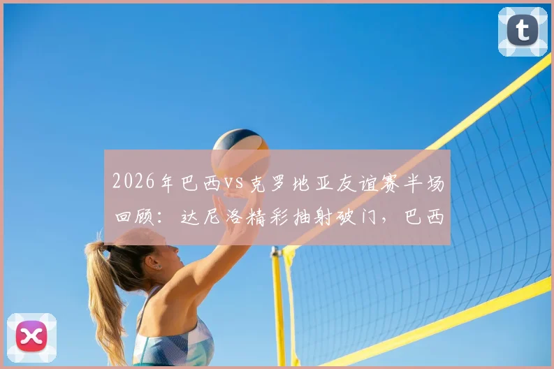 2026年巴西vs克罗地亚友谊赛半场回顾:达尼洛精彩抽射破门,巴西队1-0暂时领先