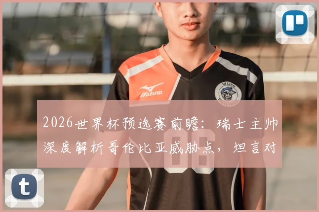 2026世界杯预选赛前瞻：瑞士主帅深度解析哥伦比亚威胁点，坦言对阵南美劲旅令人兴奋