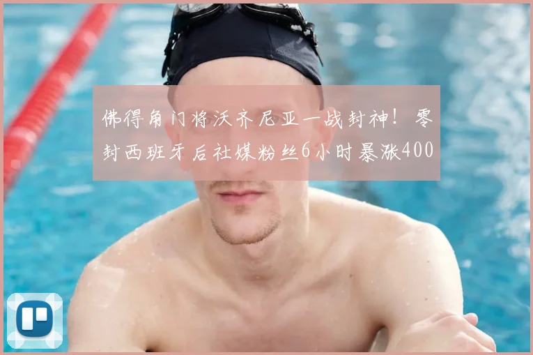 佛得角门将沃齐尼亚一战封神！零封西班牙后社媒粉丝6小时暴涨400万，背后有这些关键细节