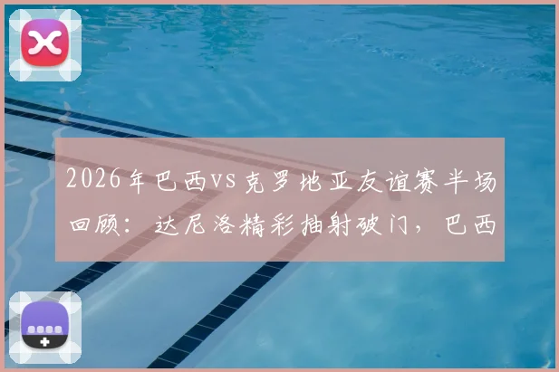 2026年巴西vs克罗地亚友谊赛半场回顾：达尼洛精彩抽射破门，巴西队1-0暂时领先