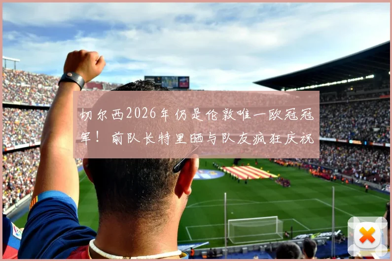 切尔西2026年仍是伦敦唯一欧冠冠军！前队长特里晒与队友疯狂庆祝视频引爆回忆
