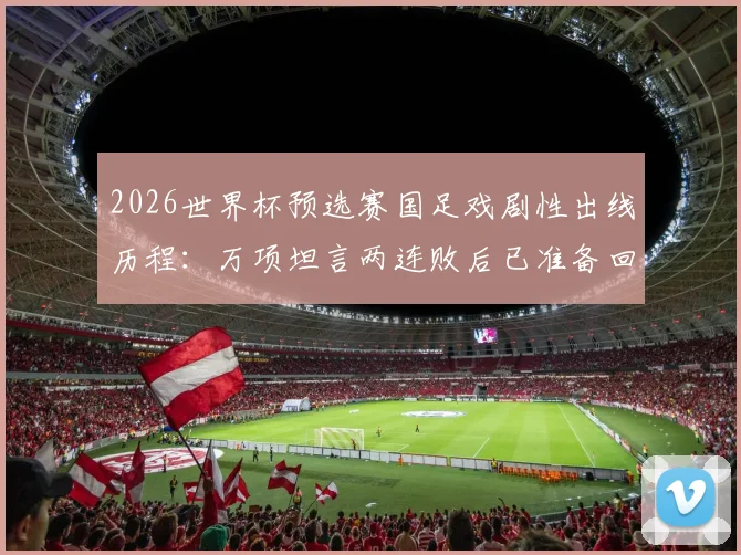2026世界杯预选赛国足戏剧性出线历程:万项坦言两连败后已准备回家,从未经历如此剧本