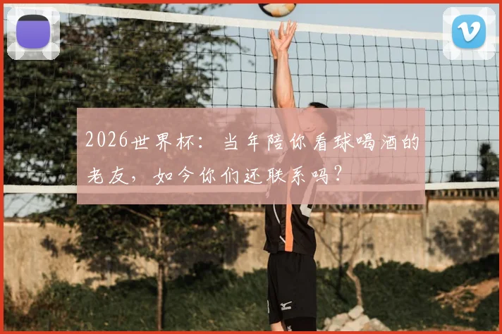 2026世界杯：当年陪你看球喝酒的老友，如今你们还联系吗？