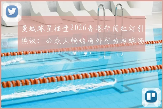 曼城球星福登2026香港行闯红灯引热议:公众人物的海外行为与球场表现该如何平衡?