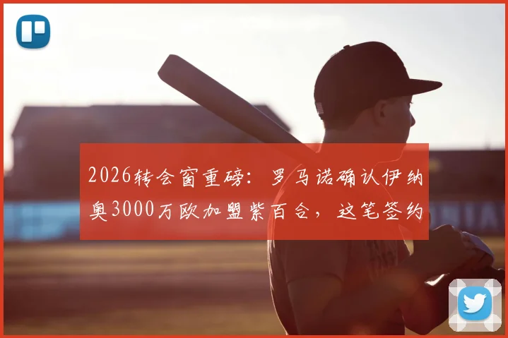2026转会窗重磅：罗马诺确认伊纳奥3000万欧加盟紫百合，这笔签约到底值不值？技术特点深度分析