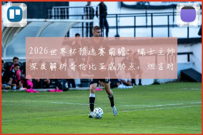 2026世界杯预选赛前瞻:瑞士主帅深度解析哥伦比亚威胁点,坦言对阵南美劲旅令人兴奋