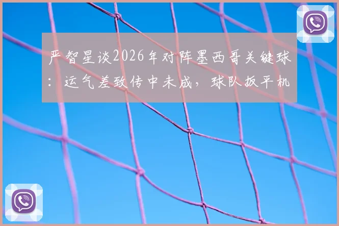 严智星谈2026年对阵墨西哥关键球:运气差致传中未成,球队扳平机会错失细节分析