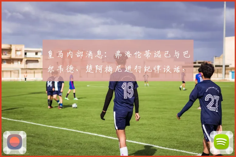 皇马内部消息:弗洛伦蒂诺已与巴尔韦德、楚阿梅尼进行纪律谈话,两人或将面临正式处罚