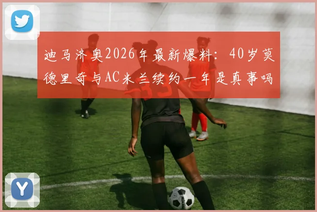 迪马济奥2026年最新爆料：40岁莫德里奇与AC米兰续约一年是真事吗？深度剖析签约细节与球队考量