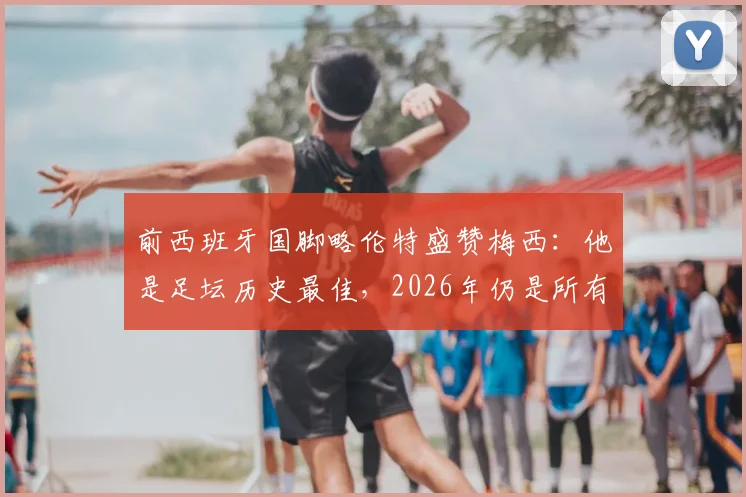 前西班牙国脚略伦特盛赞梅西：他是足坛历史最佳，2026年仍是所有年轻球员的标杆与动力源泉