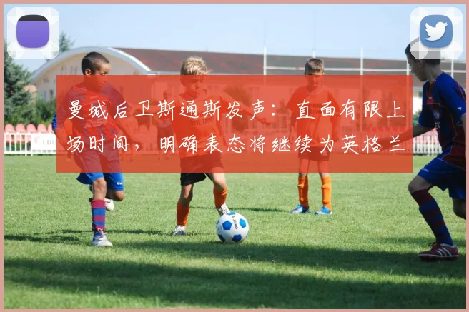 曼城后卫斯通斯发声：直面有限上场时间，明确表态将继续为英格兰队征战2026世界杯