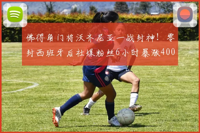 佛得角门将沃齐尼亚一战封神!零封西班牙后社媒粉丝6小时暴涨400万,背后有这些关键细节