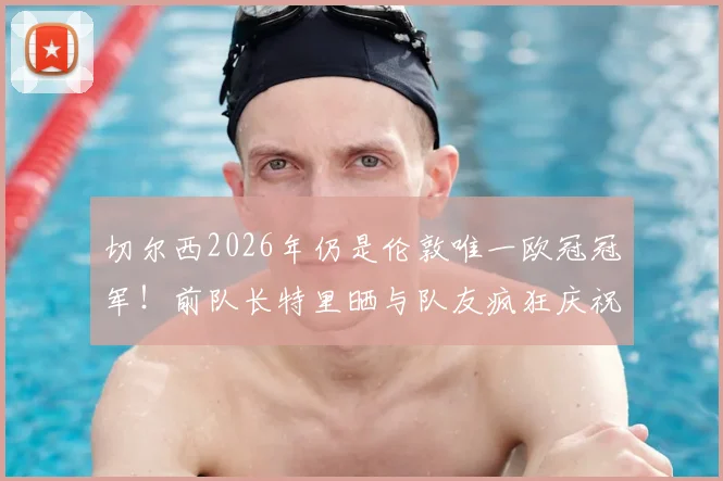 切尔西2026年仍是伦敦唯一欧冠冠军！前队长特里晒与队友疯狂庆祝视频引爆回忆