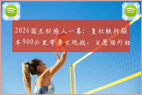 2026国王杯感人一幕：皇社铁杆驱车900公里带妻女观战，甘愿场外枯坐，附球迷远征攻略与购票避坑指南