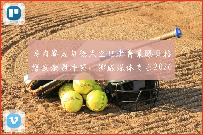 马内赛后与德天空记者普莱滕贝格爆发激烈冲突,挪威媒体直击2026年赛场争议瞬间
