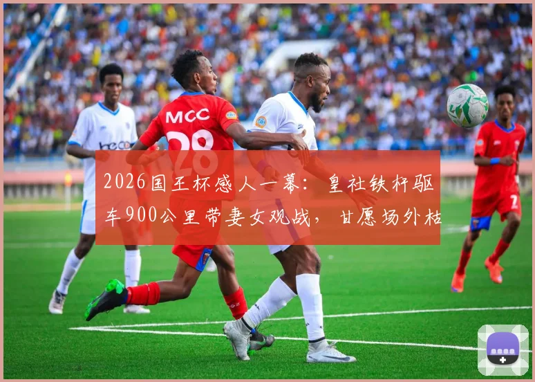 2026国王杯感人一幕:皇社铁杆驱车900公里带妻女观战,甘愿场外枯坐,附球迷远征攻略与购票避坑指南