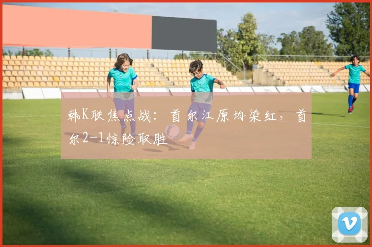 韩K联焦点战：首尔江原均染红，首尔2-1惊险取胜